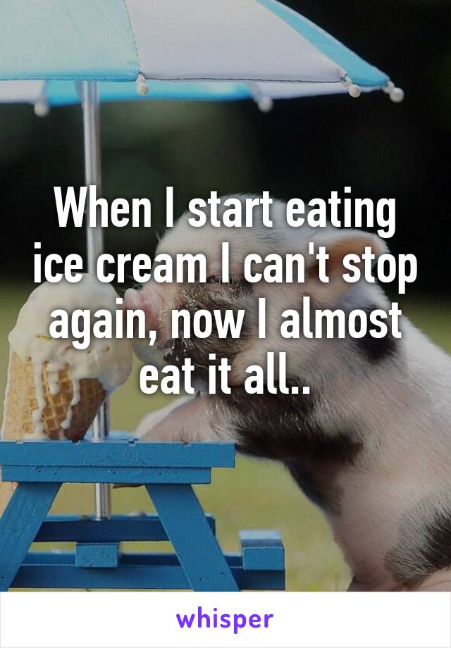 When I start eating ice cream I can't stop again, now I almost eat it all..
