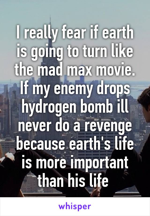 I really fear if earth is going to turn like the mad max movie. If my enemy drops hydrogen bomb ill never do a revenge because earth's life is more important than his life 