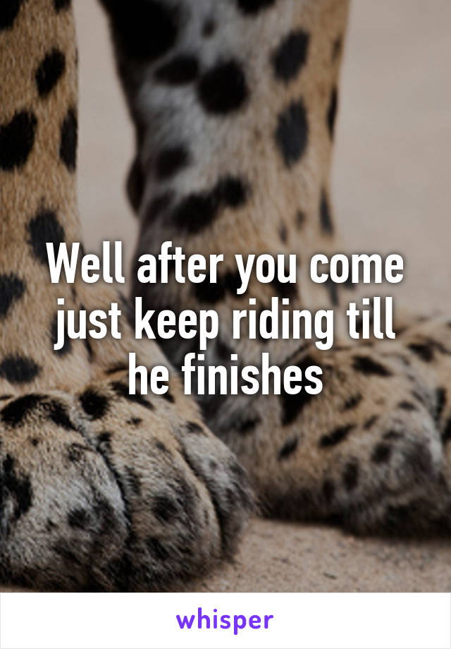 Well after you come just keep riding till he finishes