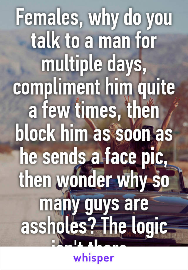 Females, why do you talk to a man for multiple days, compliment him quite a few times, then block him as soon as he sends a face pic, then wonder why so many guys are assholes? The logic isn't there. 