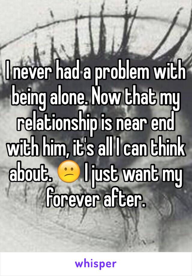 I never had a problem with being alone. Now that my relationship is near end with him, it's all I can think about. 😕 I just want my forever after. 