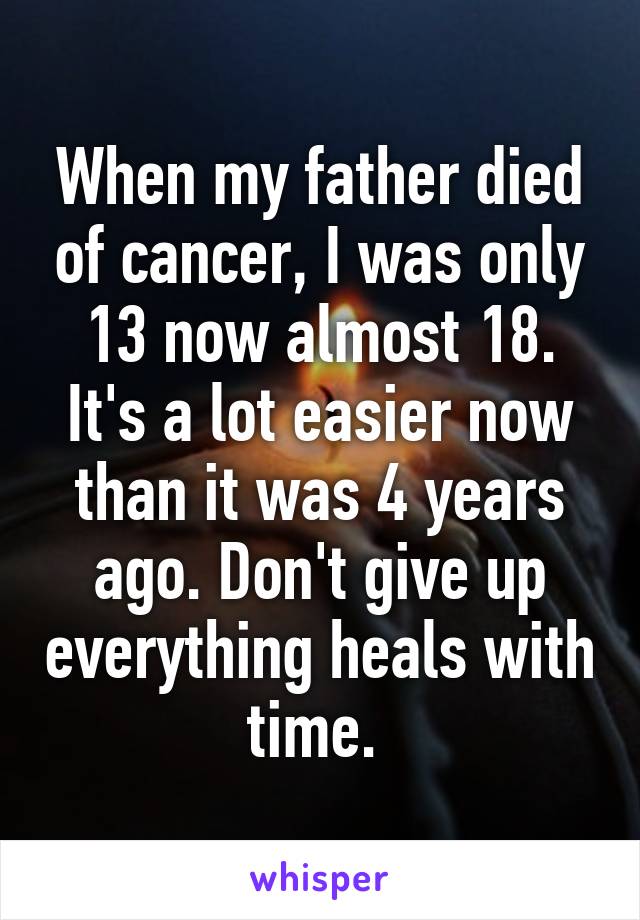 When my father died of cancer, I was only 13 now almost 18. It's a lot easier now than it was 4 years ago. Don't give up everything heals with time. 