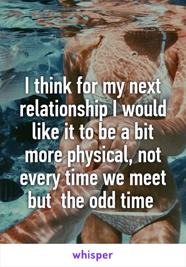 
I think for my next relationship I would like it to be a bit more physical, not every time we meet but  the odd time 