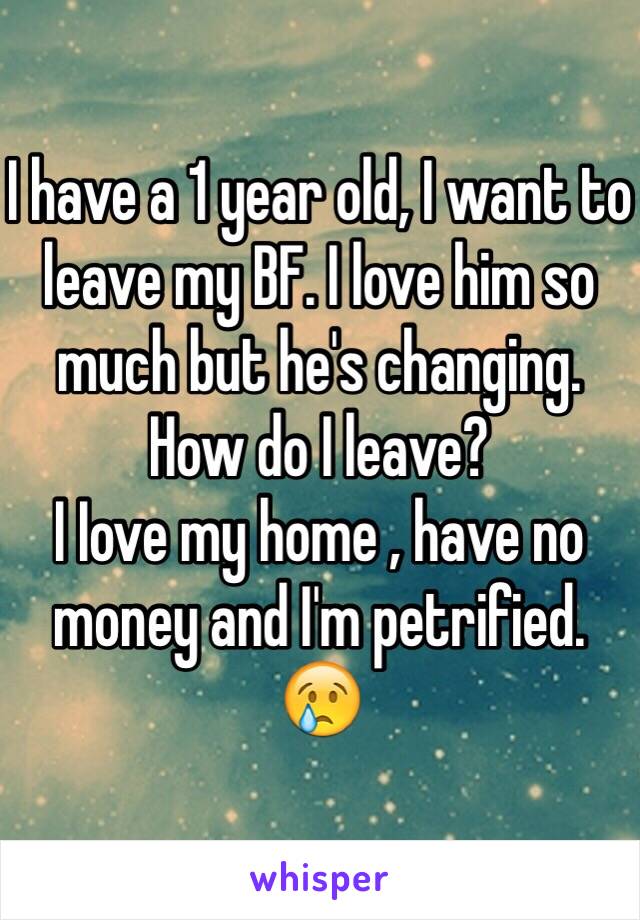 I have a 1 year old, I want to leave my BF. I love him so much but he's changing. 
How do I leave?
I Iove my home , have no money and I'm petrified. 
😢