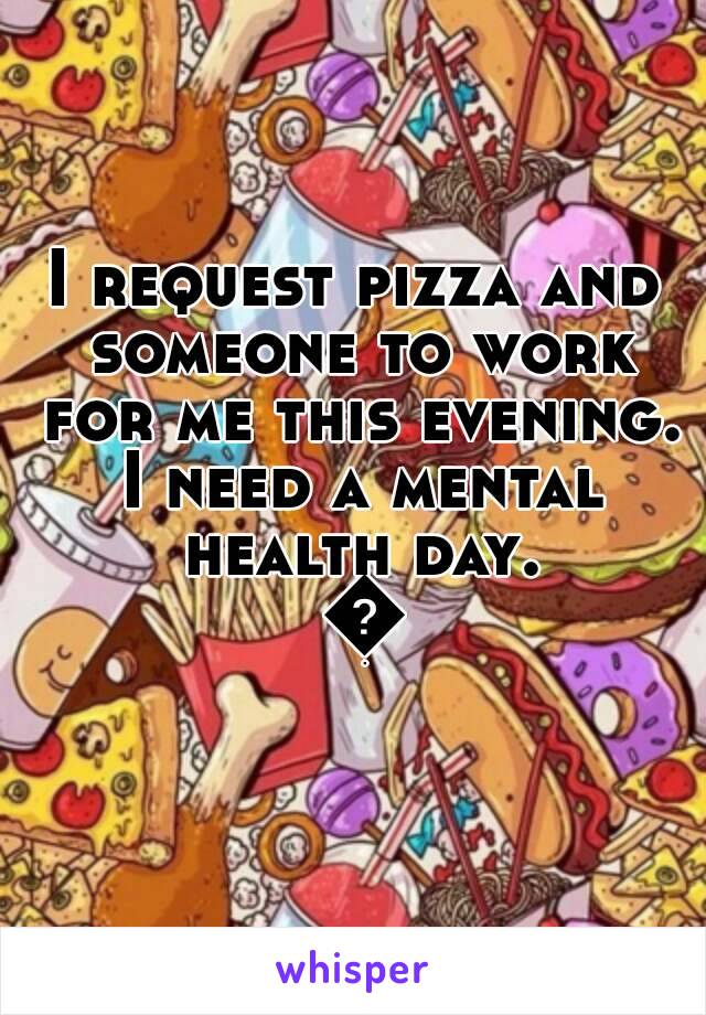 I request pizza and someone to work for me this evening. I need a mental health day. 😒