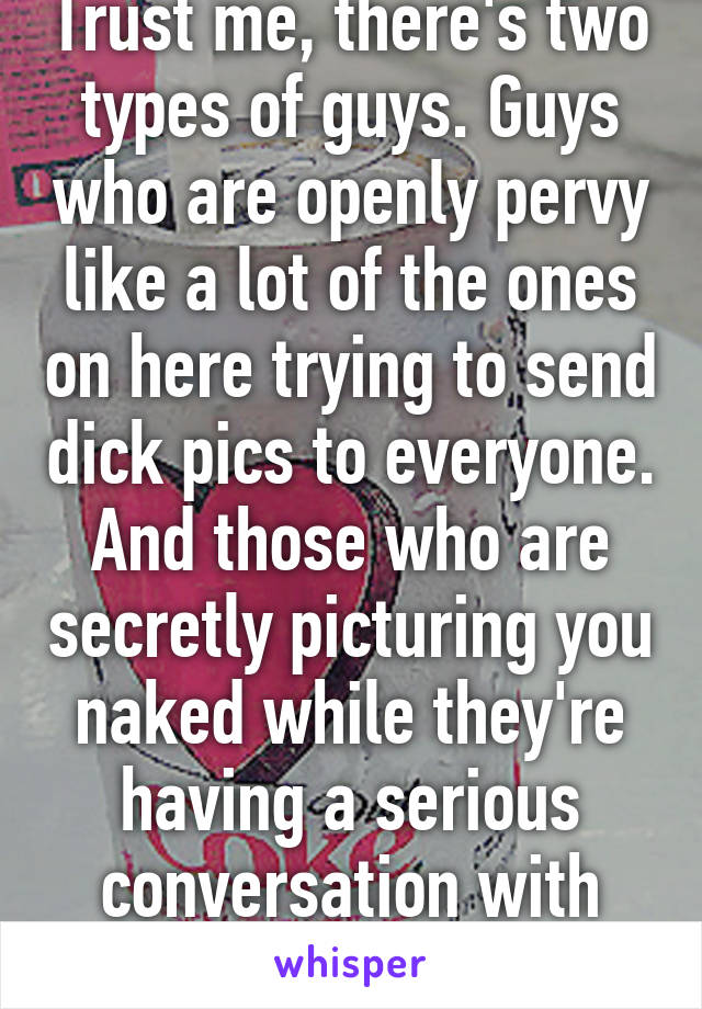 Trust me, there's two types of guys. Guys who are openly pervy like a lot of the ones on here trying to send dick pics to everyone. And those who are secretly picturing you naked while they're having a serious conversation with you. 