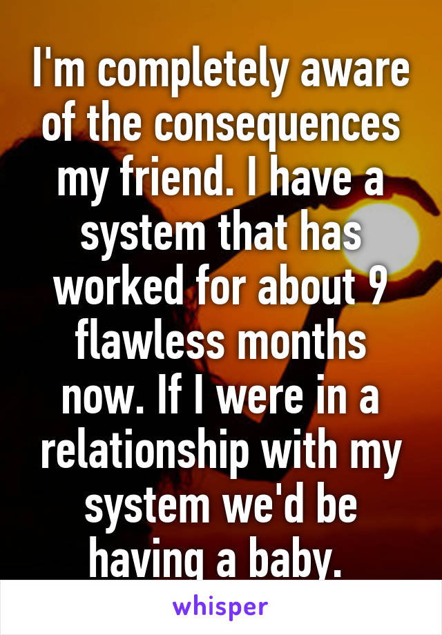 I'm completely aware of the consequences my friend. I have a system that has worked for about 9 flawless months now. If I were in a relationship with my system we'd be having a baby. 