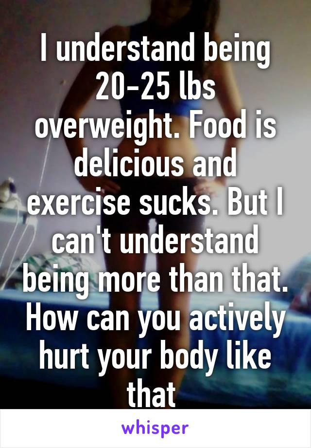 I understand being 20-25 lbs overweight. Food is delicious and exercise sucks. But I can't understand being more than that. How can you actively hurt your body like that 