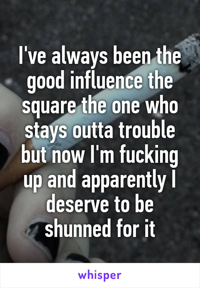 I've always been the good influence the square the one who stays outta trouble but now I'm fucking up and apparently I deserve to be shunned for it