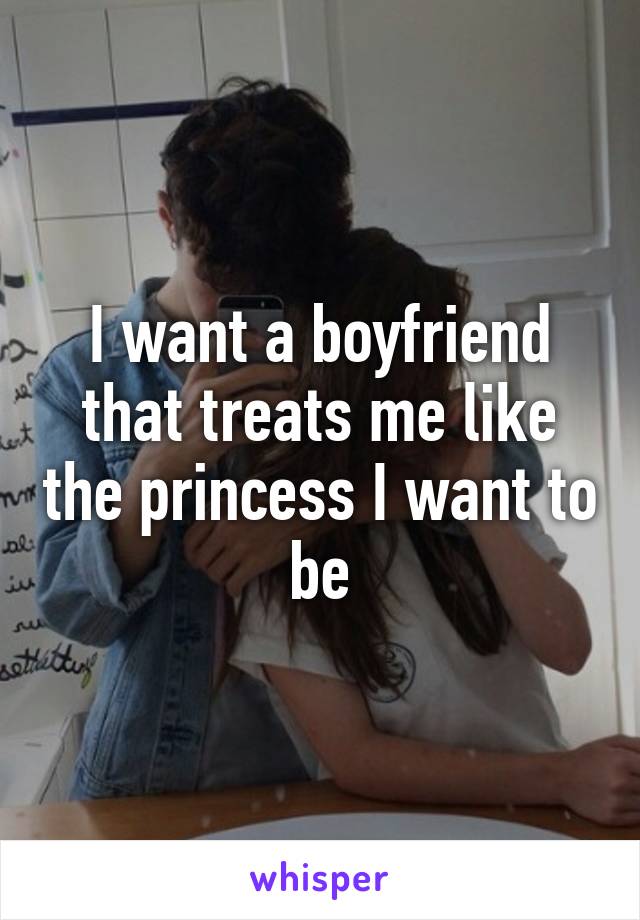 I want a boyfriend that treats me like the princess I want to be