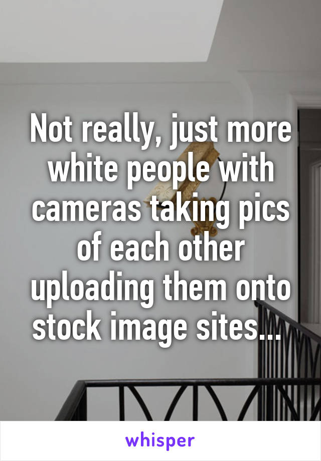 Not really, just more white people with cameras taking pics of each other uploading them onto stock image sites... 