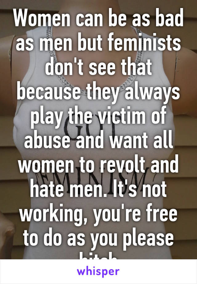 Women can be as bad as men but feminists don't see that because they always play the victim of abuse and want all women to revolt and hate men. It's not working, you're free to do as you please bitch