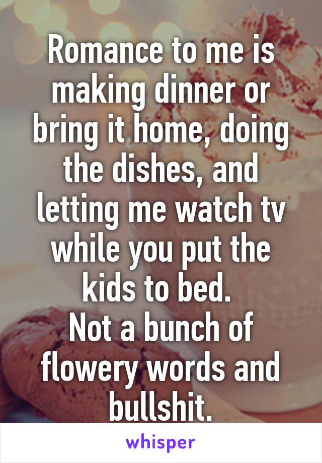 Romance to me is making dinner or bring it home, doing the dishes, and letting me watch tv while you put the kids to bed. 
Not a bunch of flowery words and bullshit.