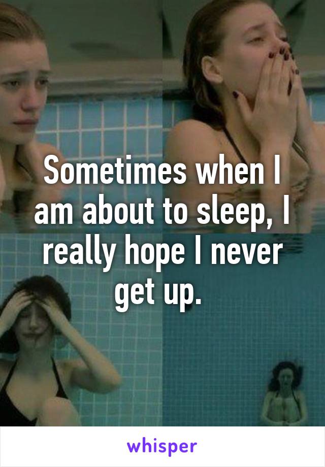 Sometimes when I am about to sleep, I really hope I never get up. 