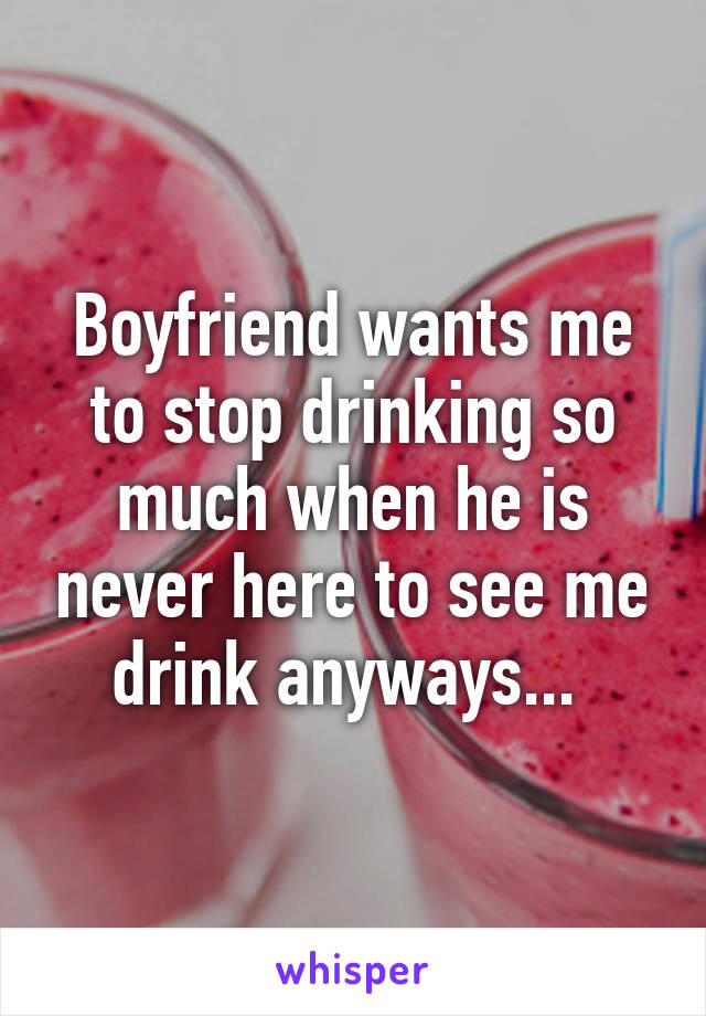 Boyfriend wants me to stop drinking so much when he is never here to see me drink anyways... 