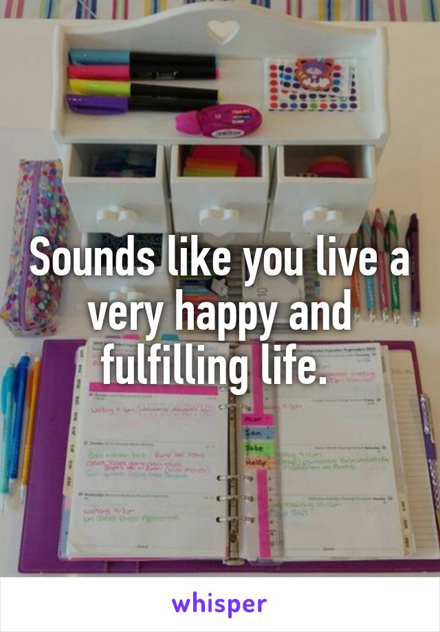 Sounds like you live a very happy and fulfilling life. 