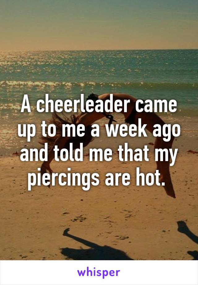 A cheerleader came up to me a week ago and told me that my piercings are hot. 