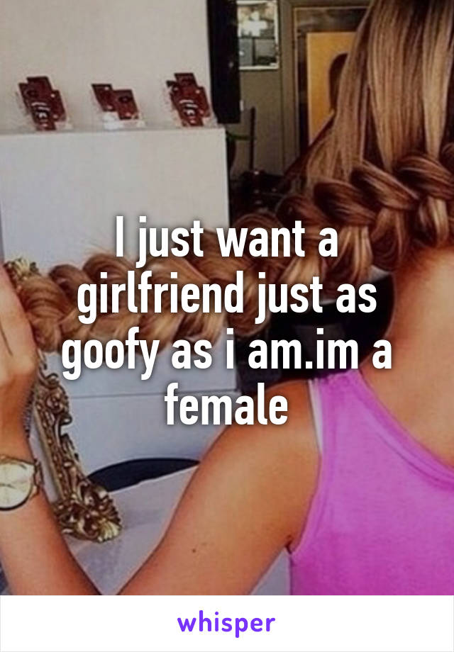 I just want a girlfriend just as goofy as i am.im a female