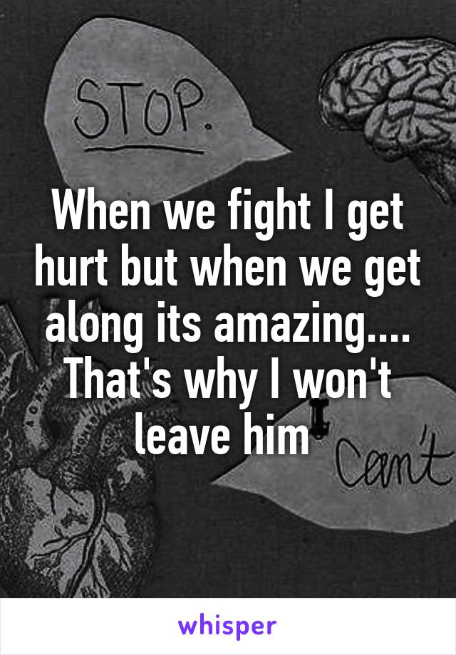 When we fight I get hurt but when we get along its amazing.... That's why I won't leave him 