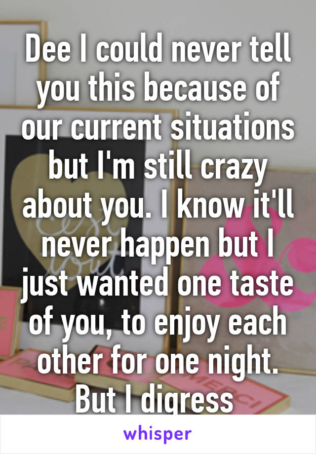 Dee I could never tell you this because of our current situations but I'm still crazy about you. I know it'll never happen but I just wanted one taste of you, to enjoy each other for one night. But I digress 