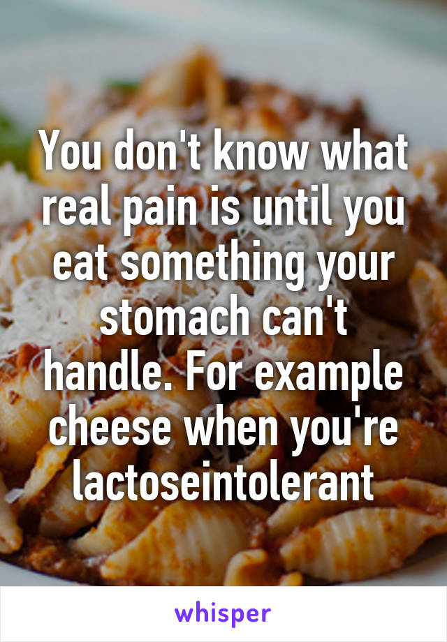 You don't know what real pain is until you eat something your stomach can't handle. For example cheese when you're lactoseintolerant