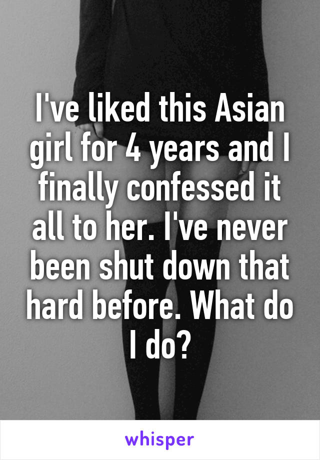 I've liked this Asian girl for 4 years and I finally confessed it all to her. I've never been shut down that hard before. What do I do?