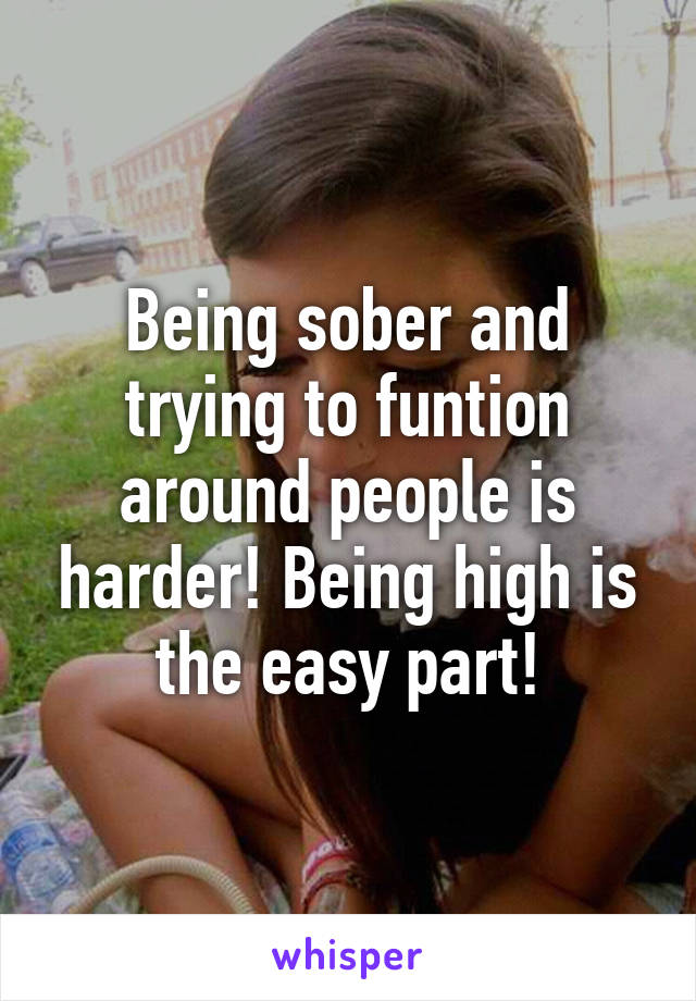 Being sober and trying to funtion around people is harder! Being high is the easy part!