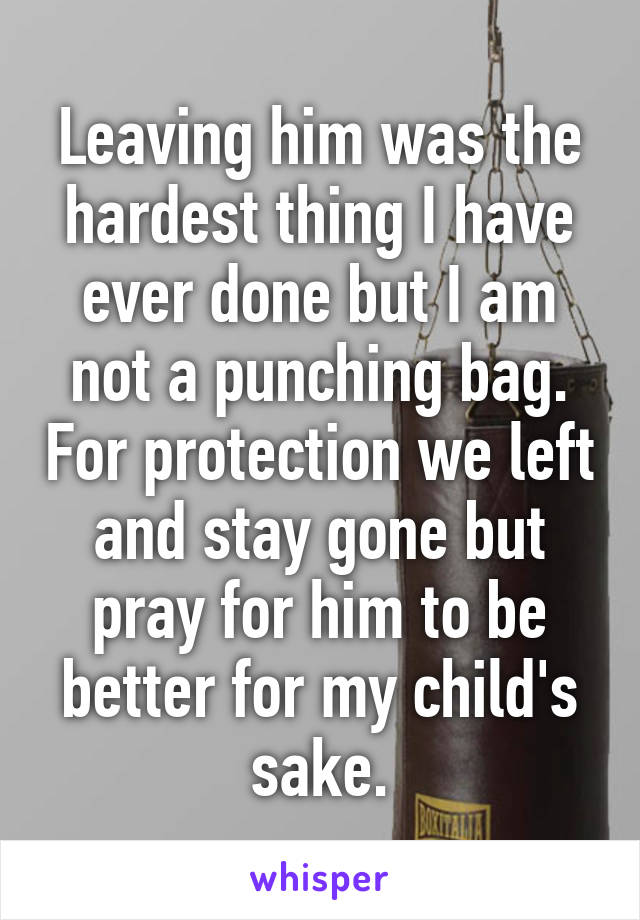 Leaving him was the hardest thing I have ever done but I am not a punching bag. For protection we left and stay gone but pray for him to be better for my child's sake.