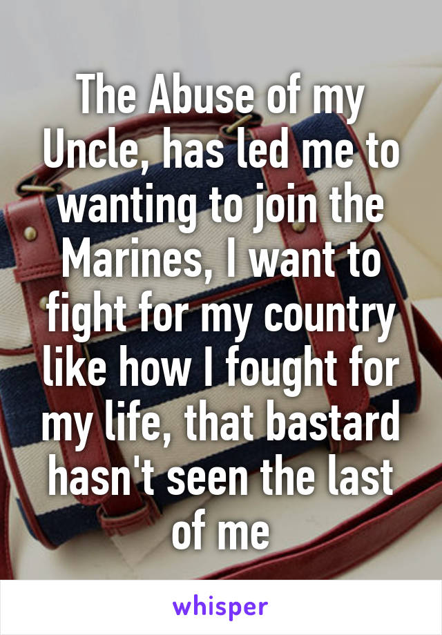 The Abuse of my Uncle, has led me to wanting to join the Marines, I want to fight for my country like how I fought for my life, that bastard hasn't seen the last of me