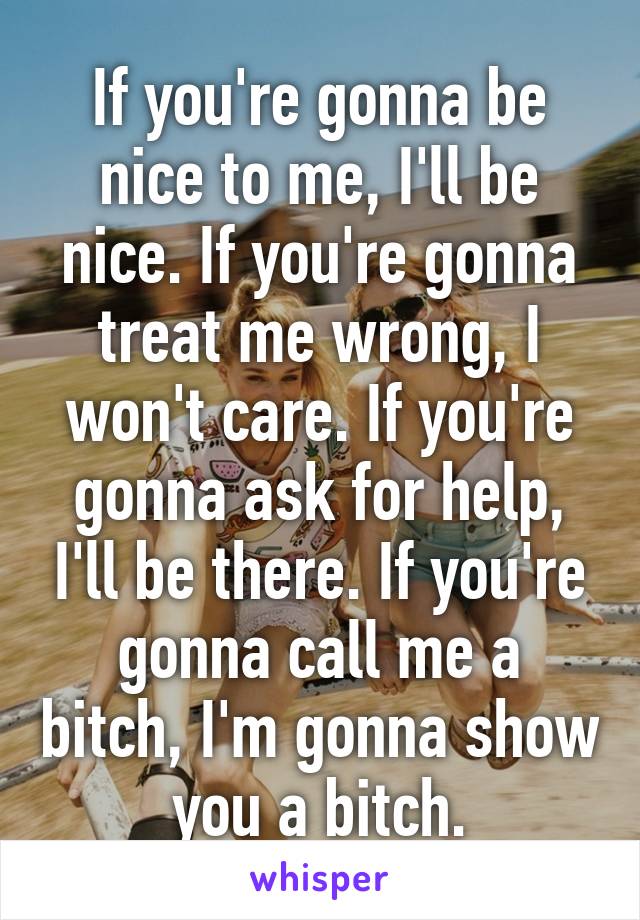 If you're gonna be nice to me, I'll be nice. If you're gonna treat me wrong, I won't care. If you're gonna ask for help, I'll be there. If you're gonna call me a bitch, I'm gonna show you a bitch.