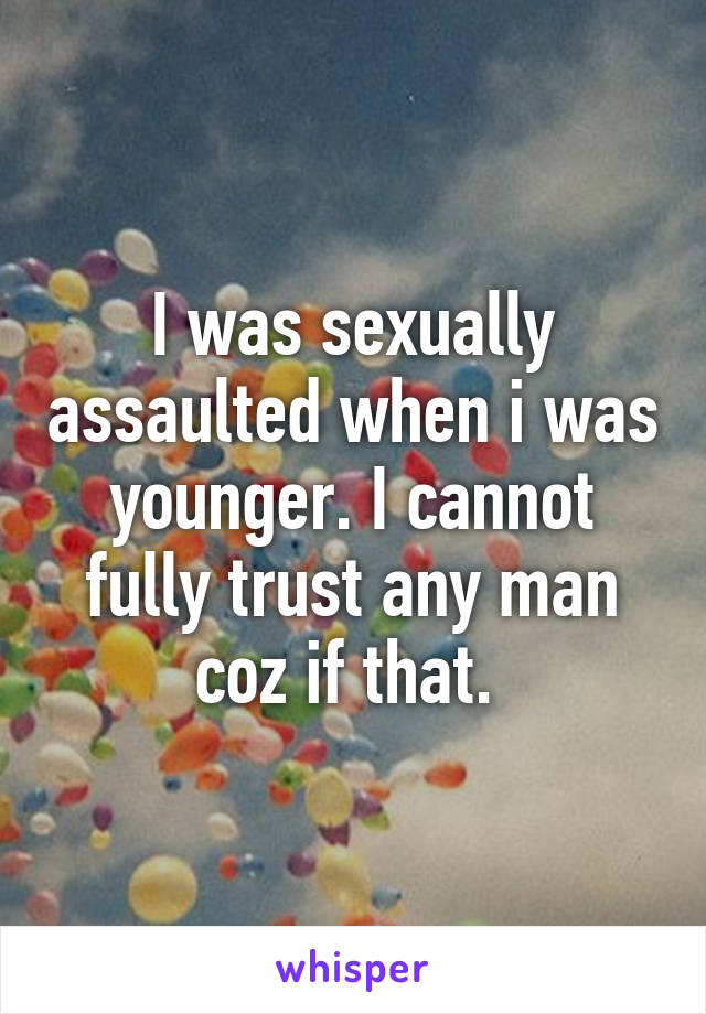 I was sexually assaulted when i was younger. I cannot fully trust any man coz if that. 