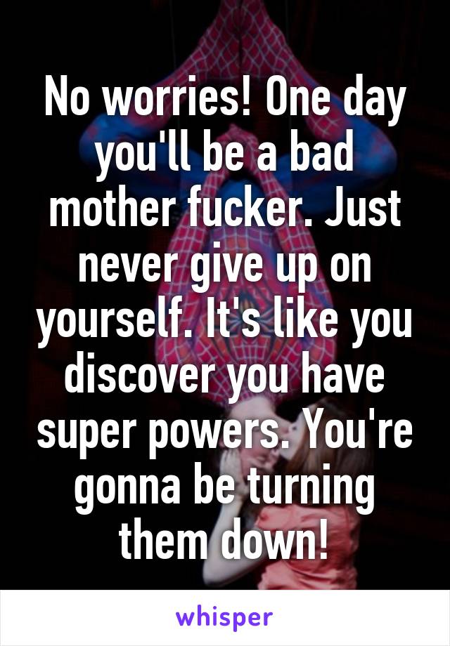 No worries! One day you'll be a bad mother fucker. Just never give up on yourself. It's like you discover you have super powers. You're gonna be turning them down!