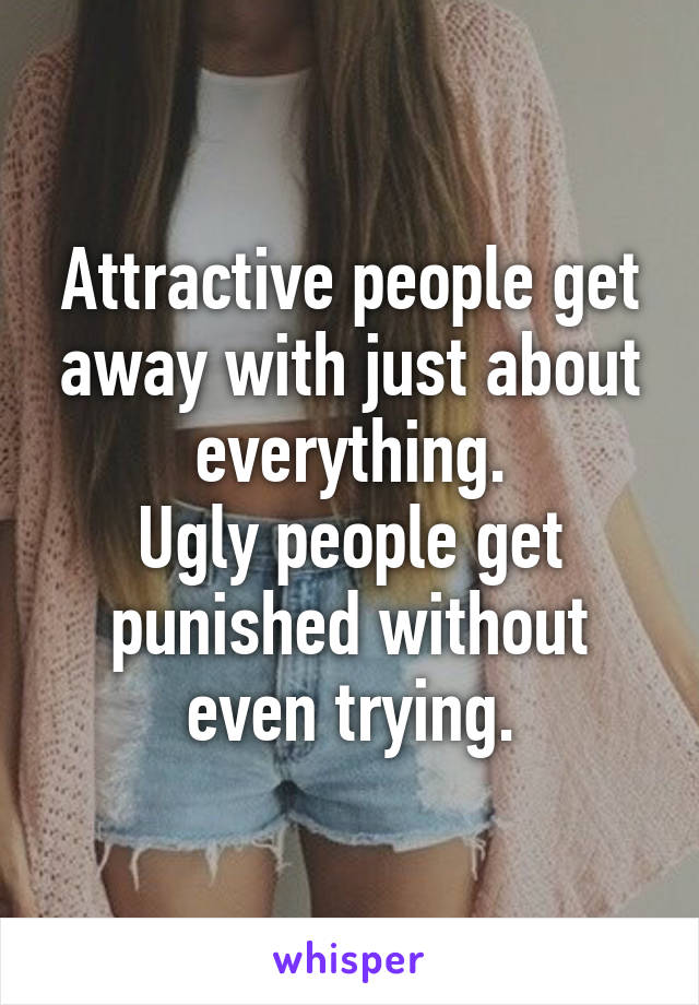 Attractive people get away with just about everything.
Ugly people get punished without even trying.