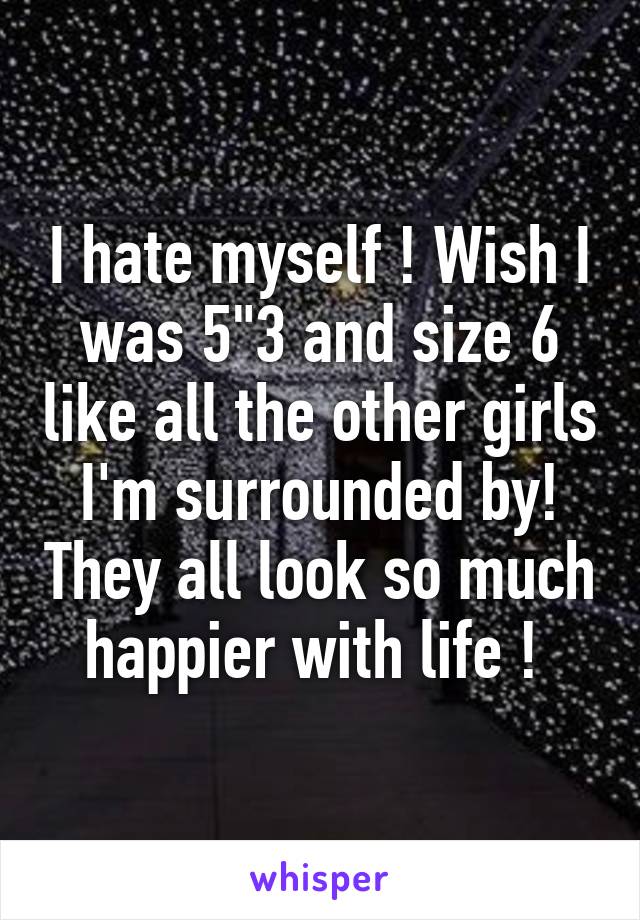 I hate myself ! Wish I was 5"3 and size 6 like all the other girls I'm surrounded by! They all look so much happier with life ! 