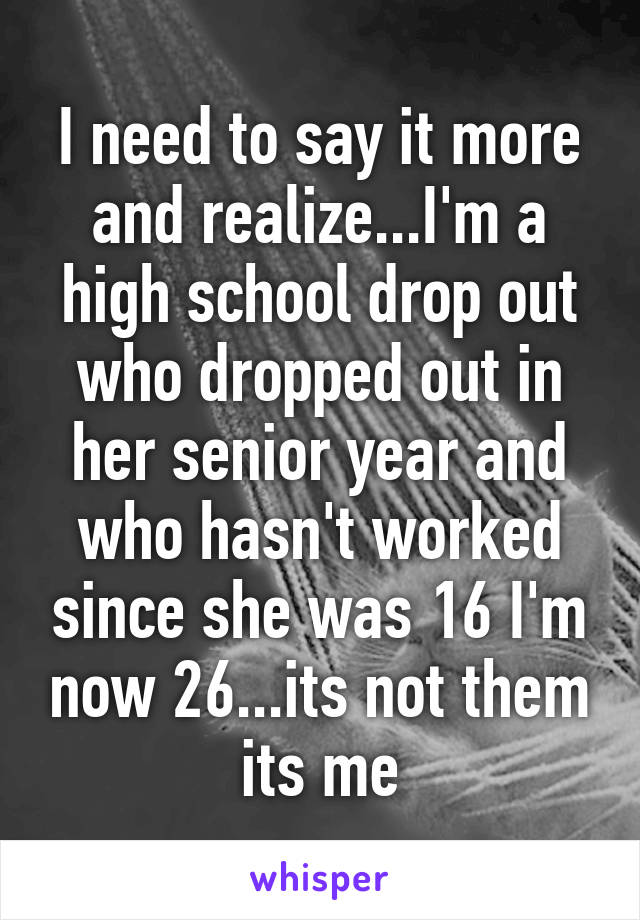 I need to say it more and realize...I'm a high school drop out who dropped out in her senior year and who hasn't worked since she was 16 I'm now 26...its not them its me