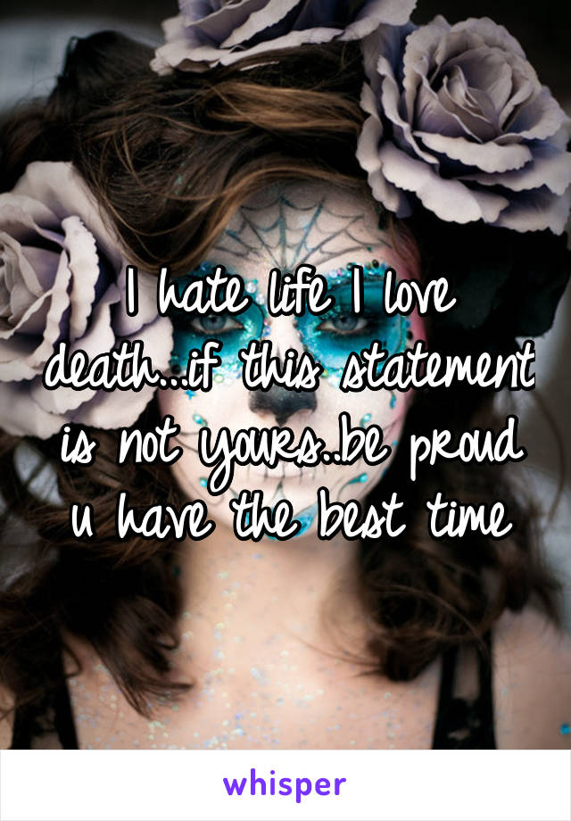 I hate life I love death...if this statement is not yours..be proud u have the best time