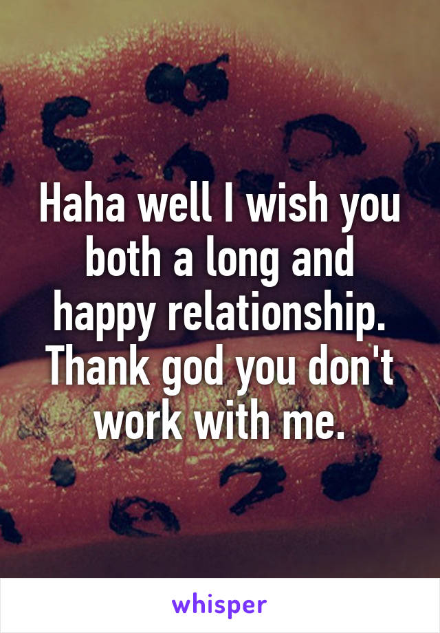 Haha well I wish you both a long and happy relationship. Thank god you don't work with me.