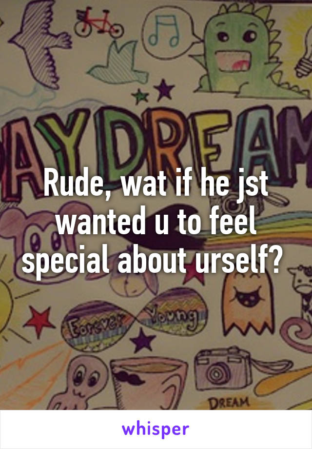 Rude, wat if he jst wanted u to feel special about urself? 