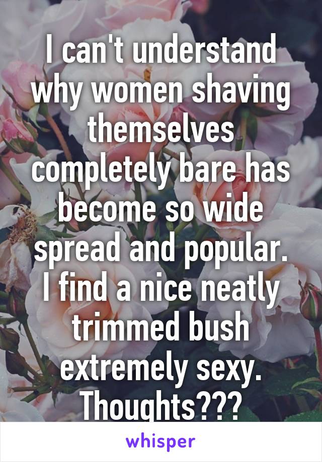 I can't understand why women shaving themselves completely bare has become so wide spread and popular.
I find a nice neatly trimmed bush extremely sexy.
Thoughts???