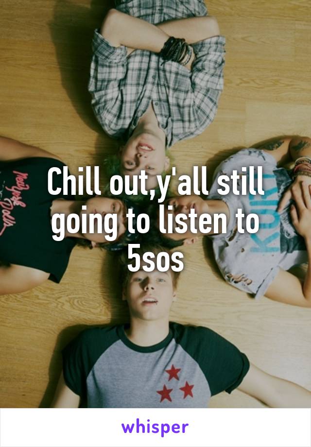 Chill out,y'all still going to listen to 5sos