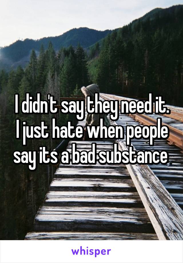 I didn't say they need it. I just hate when people say its a bad substance 