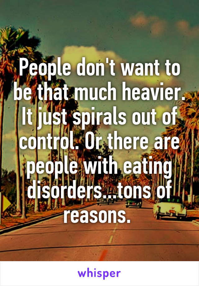 People don't want to be that much heavier. It just spirals out of control. Or there are people with eating disorders...tons of reasons. 