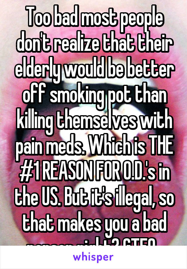Too bad most people don't realize that their elderly would be better off smoking pot than killing themselves with pain meds. Which is THE #1 REASON FOR O.D.'s in the US. But it's illegal, so that makes you a bad person right? GTFO .