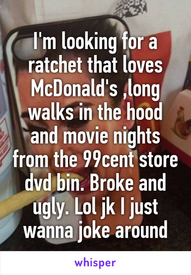 I'm looking for a ratchet that loves McDonald's ,long walks in the hood and movie nights from the 99cent store dvd bin. Broke and ugly. Lol jk I just wanna joke around