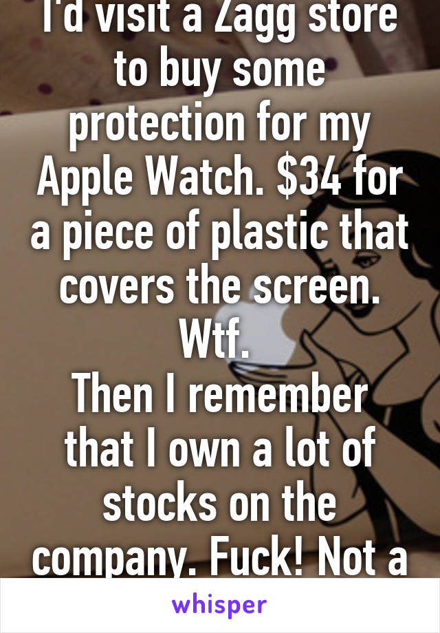 I'd visit a Zagg store to buy some protection for my Apple Watch. $34 for a piece of plastic that covers the screen. Wtf. 
Then I remember that I own a lot of stocks on the company. Fuck! Not a good investment 