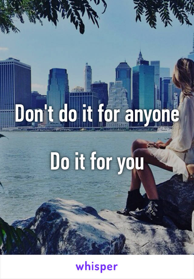 Don't do it for anyone 
Do it for you