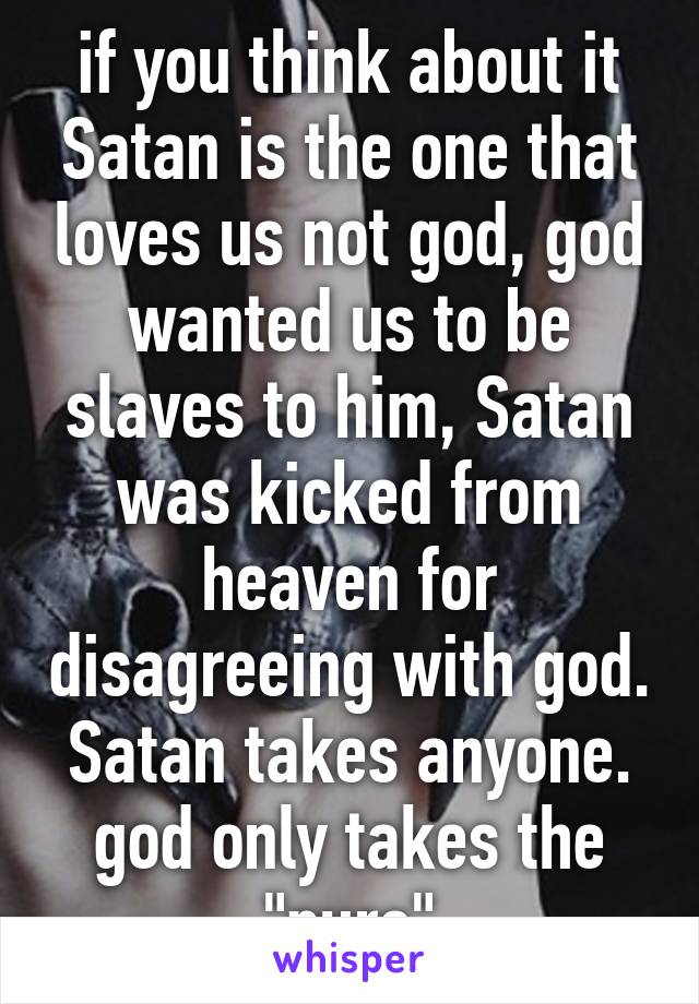 if you think about it Satan is the one that loves us not god, god wanted us to be slaves to him, Satan was kicked from heaven for disagreeing with god.
Satan takes anyone.
god only takes the "pure"