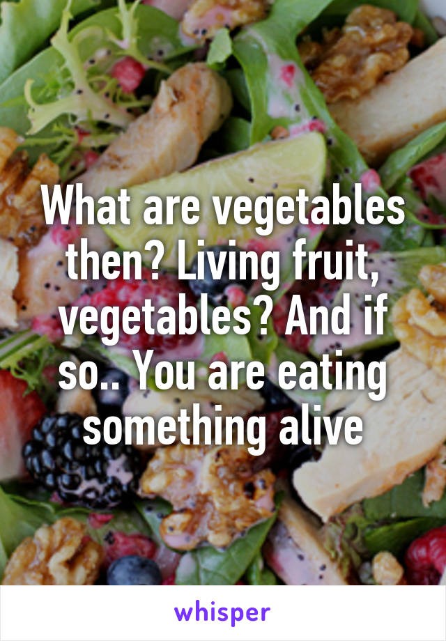 What are vegetables then? Living fruit, vegetables? And if so.. You are eating something alive