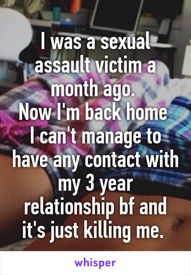 I was a sexual assault victim a month ago. 
Now I'm back home 
I can't manage to have any contact with my 3 year relationship bf and it's just killing me. 