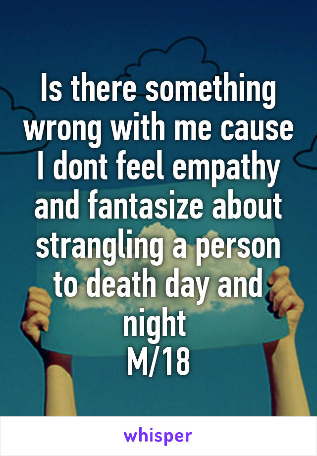 Is there something wrong with me cause I dont feel empathy and fantasize about strangling a person to death day and night 
M/18